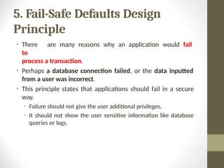 5. Fail-Safe Defaults Design
Principle
• There are many reasons why an application would fail
to
process a transaction.
• Perhaps a database connection failed, or the data inputted
from a user was incorrect.
• This principle states that applications should fail in a secure
way.
• Failure should not give the user additional privileges,
• It should not show the user sensitive information like database
queries or logs.
 