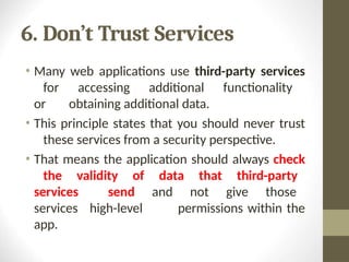 6. Don’t Trust Services
• Many web applications use third-party services
for accessing additional functionality
or obtaining additional data.
• This principle states that you should never trust
these services from a security perspective.
• That means the application should always check
the validity of data that third-party
services send and not give those
services high-level permissions within the
app.
 