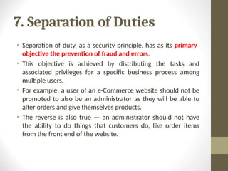 7. Separation of Duties
• Separation of duty, as a security principle, has as its primary
objective the prevention of fraud and errors.
• This objective is achieved by distributing the tasks and
associated privileges for a specific business process among
multiple users.
• For example, a user of an e-Commerce website should not be
promoted to also be an administrator as they will be able to
alter orders and give themselves products.
• The reverse is also true — an administrator should not have
the ability to do things that customers do, like order items
from the front end of the website.
 