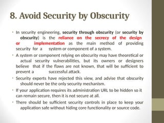 8. Avoid Security by Obscurity
• In security engineering, security through obscurity (or security by
obscurity) is the reliance on the secrecy of the design
or implementation as the main method of providing
security for a system or component of a system.
• A system or component relying on obscurity may have theoretical or
actual security vulnerabilities, but its owners or designers
believe that if the flaws are not known, that will be sufficient to
prevent a successful attack.
• Security experts have rejected this view, and advise that obscurity
should never be the only security mechanism.
• If your application requires its administration URL to be hidden so it
can remain secure, then it is not secure at all.
• There should be sufficient security controls in place to keep your
application safe without hiding core functionality or source code.
 