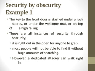 Security by obscurity
Example 1
• The key to the front door is stashed under a rock
nearby, or under the welcome mat, or on top
of a high railing.
• These are all instances of security through
obscurity,
• it is right out in the open for anyone to grab,
• most people will not be able to find it without
huge amounts of searching.
• However, a dedicated attacker can walk right
in.
 
