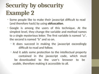 Security by obscurity
Example 2
• Some people like to make their javascript difficult to read
(and therefore hack) by using obfuscation.
• Google is among the users of this technique. At the
simplest level, they change the variable and method names
to a single mysterious letter. The first variable is named "a",
the second is named "b" and so on.
• It does succeed in making the javascript exceedingly
difficult to read and follow.
• And it adds some protection to the intellectual property
contained in the javascript code, which must
be downloaded to the user's browser to be
usable, therefore making it accessible to all.
 