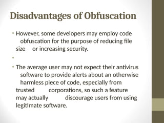 Disadvantages of Obfuscation
• However, some developers may employ code
obfuscation for the purpose of reducing file
size or increasing security.
•
• The average user may not expect their antivirus
software to provide alerts about an otherwise
harmless piece of code, especially from
trusted corporations, so such a feature
may actually discourage users from using
legitimate software.
 