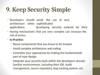 9. Keep Security Simple
avoid the use of very
sophisticated
developing security controls for their
• Developers should
architecture when
applications.
• Having mechanisms that are very complex can increase the
risk of errors.
• In Practice:
• Reuse components that you know to be trusted.
• Avoid complex architecture and coding
• Centralize your approaches by making the fundamentals
part of your design.
• Integrate your security tools within the developers already-
familiar environments, including their IDE, build
management, source repository, bug tracking system, etc.
 