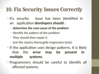 10. Fix Security Issues Correctly
• Ifa security issue has been identified in
an application developers should :
• determine the root cause of the problem
• Identify the pattern of the problem
• They should then repair it
• test the repairs thoroughly (regression tests)
• If the application uses design patterns, it is likely
that the error may be present in
multiple systems.
• Programmers should be careful to identify all
affected systems.
 