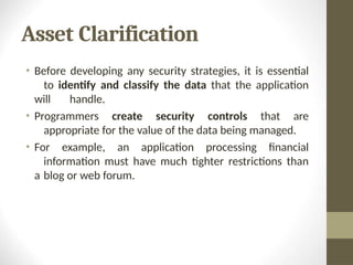 Asset Clarification
• Before developing any security strategies, it is essential
to identify and classify the data that the application
will handle.
• Programmers create security controls that are
appropriate for the value of the data being managed.
• For example, an application processing financial
information must have much tighter restrictions than
a blog or web forum.
 