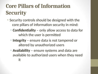 Core Pillars of Information
Security
• Security controls should be designed with the
core pillars of information security in mind:
• Confidentiality – only allow access to data for
which the user is permitted
• Integrity – ensure data is not tampered or
altered by unauthorized users
• Availability – ensure systems and data are
available to authorized users when they need
it
 