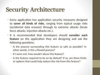 Security Architecture
• Every application has application security measures designed
to cover all kinds of risks, ranging from typical usage risks
(accidental data erasure) through to extreme attacks (brute
force attacks, injection attacks etc.).
• It is recommended that developers should consider each
feature on the application they are designing and ask the
following questions:
• Is the process surrounding this feature as safe as possible? In
other words, is this a flawed process?
• If I were evil, how would I abuse this feature?
• Is the feature required to be on by default? If so, are there limits
or options that could help reduce the risk from this feature?
 