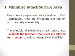 1. Minimise Attack Surface Area
• Every time a programmer adds a feature to their
application, they are increasing the risk of
a security vulnerability.
• The principle of minimizing attack surface area
restricts the functions that users are allowed
to access, to reduce potential vulnerabilities.
 