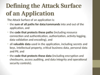 Defining the Attack Surface
of an Application
The Attack Surface of an application is:
• the sum of all paths for data/commands into and out of the
application, and
• the code that protects these paths (including resource
connection and authentication, authorization, activity logging,
data validation and encoding), and
• all valuable data used in the application, including secrets and
keys, intellectual property, critical business data, personal data
and PII, and
• the code that protects these data (including encryption and
checksums, access auditing, and data integrity and operational
security controls).
 