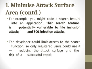 1. Minimise Attack Surface
Area (contd.)
• For example, you might code a search feature
into an application. That search feature
is potentially vulnerable to file inclusion
attacks and SQL injection attacks.
• The developer could limit access to the search
function, so only registered users could use it
— reducing the attack surface and the
risk of a successful attack.
 