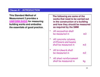 This Standard Method of
Measurement 2 provides a
UNIFORM BASIS for measuring
building works and embodies
the essentials of good practice.
Clause A1 - INTRODUCTION
The following are some of the
works that need to be carried out
in the construction of a building
and how they should be measured
as required by the SMM
• All excavation shall
be measured in m3
• All concrete columns,
10
• All concrete columns,
stiffeners and beams
shall be measured in m3
• All brickwork shall
be measured in m2
• All steel reinforcement
shall be measured in kg
 