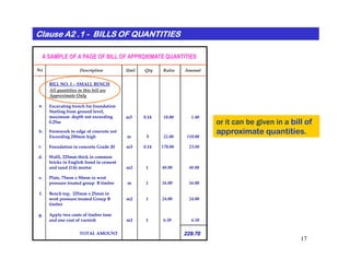 or it can be given in a bill of
approximate quantities.
Clause A2 .1Clause A2 .1Clause A2 .1Clause A2 .1Clause A2 .1Clause A2 .1Clause A2 .1Clause A2 .1 -------- BILLS OF QUANTITIESBILLS OF QUANTITIESBILLS OF QUANTITIESBILLS OF QUANTITIESBILLS OF QUANTITIESBILLS OF QUANTITIESBILLS OF QUANTITIESBILLS OF QUANTITIES
Description Unit Qty Rates AmountNo
.
Excavating trench for foundation
Starting from ground level,
maximum depth not exceeding
0.25m
Formwork to edge of concrete not
Exceeding 250mm high
m3 0.14 10.00
a.
b.
m 5 22.00
1.40
110.00
BILL NO. 1 – SMALL BENCH
A SAMPLE OF A PAGE OF BILL OF APPROXIMATE QUANTITIES
All quantities in this bill are
Approximate Only
17
approximate quantities.
Exceeding 250mm high
Foundation in concrete Grade 20
Walll, 225mm thick in common
bricks in English bond in cement
and sand (1:6) mortar
Plate, 75mm x 50mm in wrot
pressure treated group B timber
c.
d.
e.
Bench top, 225mm x 25mm in
wrot pressure treated Group B
timber
m 5 22.00
m3 0.14 170.00
m2 1 48.00
m 1 16.00
m2 1 24.00
Apply two coats of timber tone
and one coat of varnish m2 1 6.50
f.
g.
TOTAL AMOUNT
110.00
23.80
48.00
16.00
24.00
6.50
229.70
 