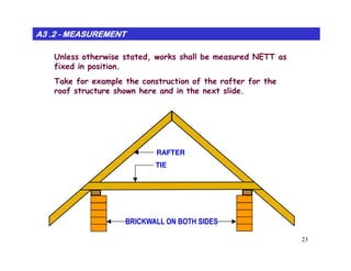 Unless otherwise stated, works shall be measured NETT as
fixed in position.
Take for example the construction of the rafter for the
roof structure shown here and in the next slide.
A3 .2A3 .2A3 .2A3 .2A3 .2A3 .2A3 .2A3 .2 -------- MEASUREMENTMEASUREMENTMEASUREMENTMEASUREMENTMEASUREMENTMEASUREMENTMEASUREMENTMEASUREMENT
23
BRICKWALL ON BOTH SIDES
RAFTER
TIE
 
