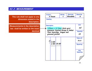 A3 .2A3 .2A3 .2A3 .2A3 .2A3 .2A3 .2A3 .2 -------- MEASUREMENTMEASUREMENTMEASUREMENTMEASUREMENTMEASUREMENTMEASUREMENTMEASUREMENTMEASUREMENT
Project: Bill No. Elmt/trde Sheet No.
Heading
Description Unit
Quantity
WoodwksA house
m2125mm x 12.5mm thick wrot
pressure treated Group B timber
floor boarding, tongue and
grooved jointed 15
66This rule shall not apply to any
dimension stated in the
description.
Measurements in the description
box shall be written to the exact
decimal
26
Taker-off
Squaring
Chk.
Squaring
3.00
2.50
-----
2
15.00
-----
Rosli
 