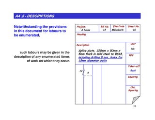 Project: Bill No. Elmt/trde Sheet No.
Heading
Description Unit
Qty
MetalworkA house
No.
Splice plate, 225mm x 50mm x
5mm thick in mild steel to BS15,
including drilling 8 nos. holes for
15mm diameter bolts
1015
A4 .5A4 .5A4 .5A4 .5A4 .5A4 .5A4 .5A4 .5 -------- DESCRIPTIONSDESCRIPTIONSDESCRIPTIONSDESCRIPTIONSDESCRIPTIONSDESCRIPTIONSDESCRIPTIONSDESCRIPTIONS
Notwithstanding the provisions
in this document for labours to
be enumerated,
such labours may be given in the
description of any enumerated items
of work on which they occur.
38
Taker-off
Squaring
Chk.
Squaring
15mm diameter bolts
4
------
12 Rosli
of work on which they occur.
 