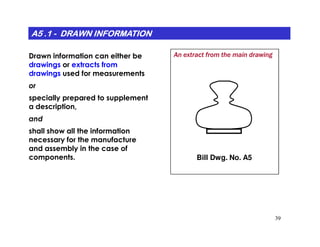 A5 .1A5 .1A5 .1A5 .1A5 .1A5 .1A5 .1A5 .1 -------- DRAWN INFORMATIONDRAWN INFORMATIONDRAWN INFORMATIONDRAWN INFORMATIONDRAWN INFORMATIONDRAWN INFORMATIONDRAWN INFORMATIONDRAWN INFORMATION
Drawn information can either be
drawings or extracts from
drawings used for measurements
or
specially prepared to supplement
a description,
and
An extract from the main drawing
39
shall show all the information
necessary for the manufacture
and assembly in the case of
components. Bill Dwg. No. A5
 