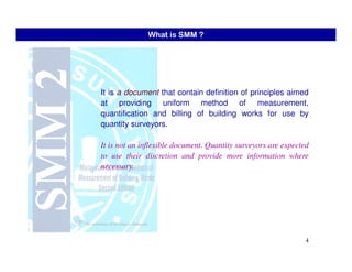 It is a document that contain definition of principles aimed
at providing uniform method of measurement,
quantification and billing of building works for use by
quantity surveyors.
What is SMM ?
4
It is not an inflexible document. Quantity surveyors are expected
to use their discretion and provide more information where
necessary.
 
