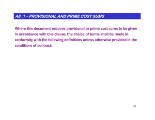 A8 .1A8 .1A8 .1A8 .1A8 .1A8 .1A8 .1A8 .1 –––––––– PROVISIONAL AND PRIME COST SUMSPROVISIONAL AND PRIME COST SUMSPROVISIONAL AND PRIME COST SUMSPROVISIONAL AND PRIME COST SUMSPROVISIONAL AND PRIME COST SUMSPROVISIONAL AND PRIME COST SUMSPROVISIONAL AND PRIME COST SUMSPROVISIONAL AND PRIME COST SUMS
Where this document requires provisional or prime cost sums to be given
in accordance with this clause, the choice of terms shall be made in
conformity with the following definitions unless otherwise provided in the
conditions of contract:
49
 