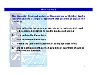 The Malaysian Standard Method of Measurement of Building Works
(Second Edition) is simply a document that describe or explain the
following:
1.1. How toHow to itemiseitemise the various works,the various works, labourlabour or materials that needor materials that need
to be executed, supplied or fixed to produce a buildingto be executed, supplied or fixed to produce a building
2.2. How to describe these itemsHow to describe these items
What is SMM ?
5
3.3. How to measure these itemsHow to measure these items
4.4. What is the unit of measurement or billing for these itemsWhat is the unit of measurement or billing for these items
5.5. and to a certain extent, define how a bills of quantities should beand to a certain extent, define how a bills of quantities should be
prepared and formattedprepared and formatted
 