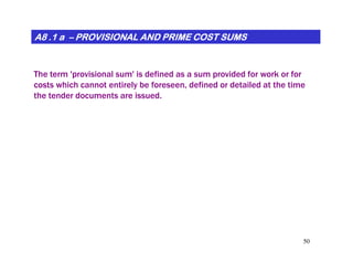A8 .1 aA8 .1 aA8 .1 aA8 .1 aA8 .1 aA8 .1 aA8 .1 aA8 .1 a –––––––– PROVISIONAL AND PRIME COST SUMSPROVISIONAL AND PRIME COST SUMSPROVISIONAL AND PRIME COST SUMSPROVISIONAL AND PRIME COST SUMSPROVISIONAL AND PRIME COST SUMSPROVISIONAL AND PRIME COST SUMSPROVISIONAL AND PRIME COST SUMSPROVISIONAL AND PRIME COST SUMS
The term 'provisional sum' is defined as a sum provided for work or for
costs which cannot entirely be foreseen, defined or detailed at the time
the tender documents are issued.
50
 