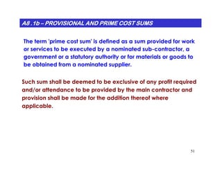 A8 .1bA8 .1bA8 .1bA8 .1bA8 .1bA8 .1bA8 .1bA8 .1b –––––––– PROVISIONAL AND PRIME COST SUMSPROVISIONAL AND PRIME COST SUMSPROVISIONAL AND PRIME COST SUMSPROVISIONAL AND PRIME COST SUMSPROVISIONAL AND PRIME COST SUMSPROVISIONAL AND PRIME COST SUMSPROVISIONAL AND PRIME COST SUMSPROVISIONAL AND PRIME COST SUMS
The term 'prime cost sum' is defined as a sum provided for work
or services to be executed by a nominated sub-contractor, a
government or a statutory authority or for materials or goods to
be obtained from a nominated supplier.
Such sum shall be deemed to be exclusive of any profit required
51
and/or attendance to be provided by the main contractor and
provision shall be made for the addition thereof where
applicable.
 