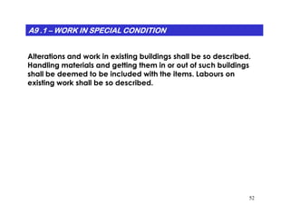 A9 .1A9 .1A9 .1A9 .1A9 .1A9 .1A9 .1A9 .1 –––––––– WORK IN SPECIAL CONDITIONWORK IN SPECIAL CONDITIONWORK IN SPECIAL CONDITIONWORK IN SPECIAL CONDITIONWORK IN SPECIAL CONDITIONWORK IN SPECIAL CONDITIONWORK IN SPECIAL CONDITIONWORK IN SPECIAL CONDITION
Alterations and work in existing buildings shall be so described.
Handling materials and getting them in or out of such buildings
shall be deemed to be included with the items. Labours on
existing work shall be so described.
52
 