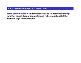A9 .2A9 .2A9 .2A9 .2A9 .2A9 .2A9 .2A9 .2 –––––––– WORK IN SPECIAL CONDITIONWORK IN SPECIAL CONDITIONWORK IN SPECIAL CONDITIONWORK IN SPECIAL CONDITIONWORK IN SPECIAL CONDITIONWORK IN SPECIAL CONDITIONWORK IN SPECIAL CONDITIONWORK IN SPECIAL CONDITION
Work carried out in or under water shall be so described staling
whether canal, river or sea water and (where applicable) the
levels of high and low water.
53
 