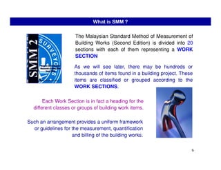The Malaysian Standard Method of Measurement of
Building Works (Second Edition) is divided into 20
sections with each of them representing a WORK
SECTION
As we will see later, there may be hundreds or
thousands of items found in a building project. These
items are classified or grouped according to the
WORK SECTIONS.
What is SMM ?
6
WORK SECTIONS.
Each Work Section is in fact a heading for the
different classes or groups of building work items.
Such an arrangement provides a uniform framework
or guidelines for the measurement, quantification
and billing of the building works.
 