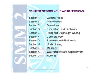 CONTENT OF SMM2CONTENT OF SMM2 –– THE WORK SECTIONSTHE WORK SECTIONS
Section A General Rules
Section B Preliminaries
Section C Demolition
Section D Excavation and Earthwork
Section E Piling and Diaphragm Walling
Section F Concrete work
7
Section G Brickwork and Block work
Section H Underpinning
Section J Masonry
Section K Waterproofing and Asphalt Work
Section L Roofing
 
