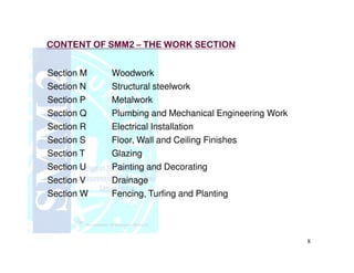 CONTENT OF SMM2CONTENT OF SMM2 –– THE WORK SECTIONTHE WORK SECTION
Section M Woodwork
Section N Structural steelwork
Section P Metalwork
Section Q Plumbing and Mechanical Engineering Work
Section R Electrical Installation
Section S Floor, Wall and Ceiling Finishes
8
Section S Floor, Wall and Ceiling Finishes
Section T Glazing
Section U Painting and Decorating
Section V Drainage
Section W Fencing, Turfing and Planting
 