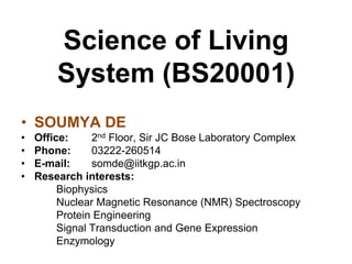 Science of Living
System (BS20001)
• SOUMYA DE
• Office: 2nd Floor, Sir JC Bose Laboratory Complex
• Phone: 03222-260514
• E-mail: somde@iitkgp.ac.in
• Research interests:
Biophysics
Nuclear Magnetic Resonance (NMR) Spectroscopy
Protein Engineering
Signal Transduction and Gene Expression
Enzymology
 