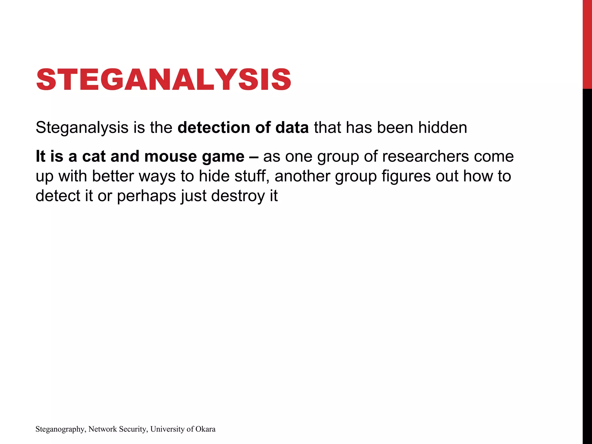 STEGANALYSIS
Steganalysis is the detection of data that has been hidden
It is a cat and mouse game – as one group of researchers come
up with better ways to hide stuff, another group figures out how to
detect it or perhaps just destroy it
Steganography, Network Security, University of Okara
 