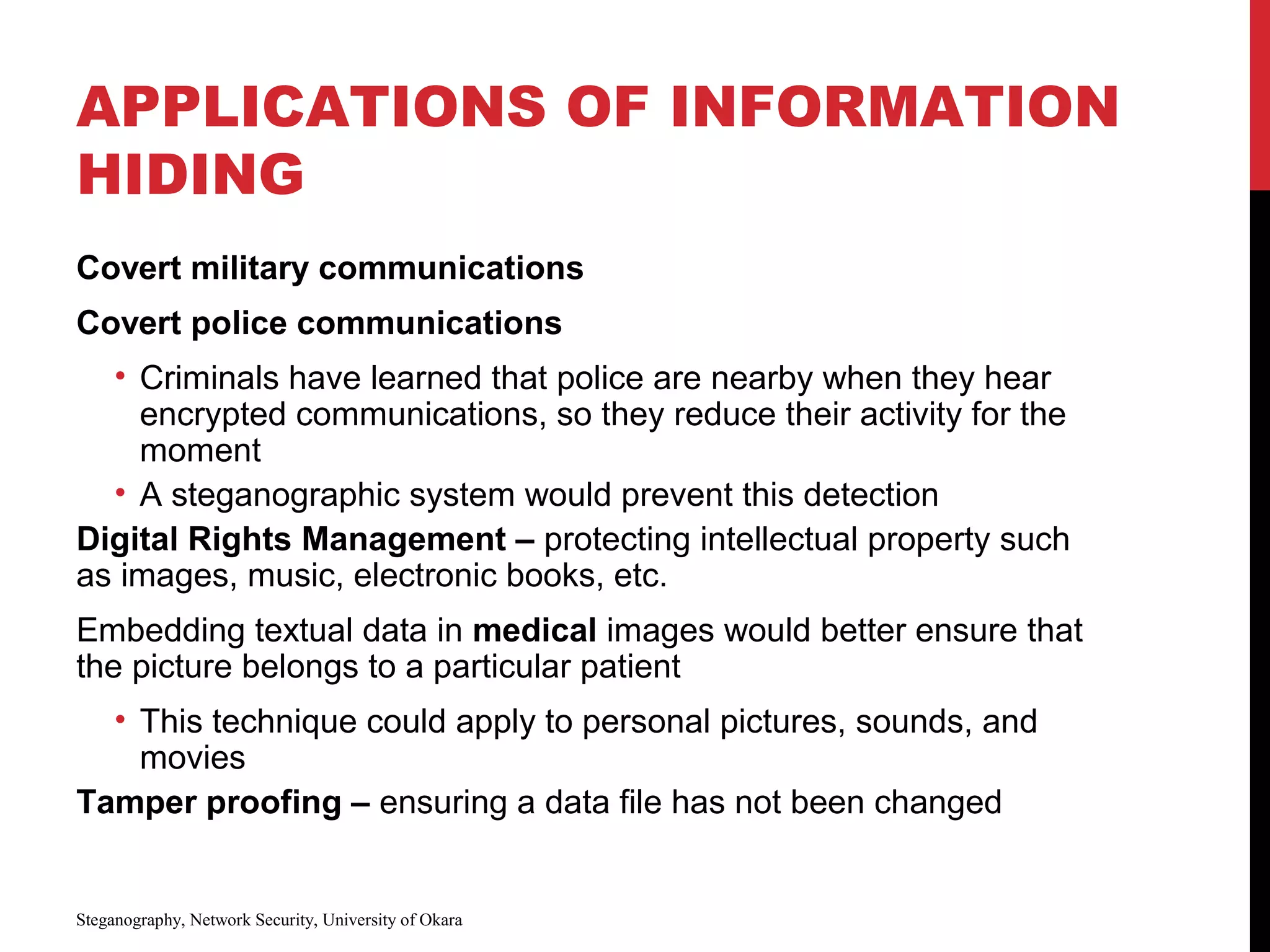 APPLICATIONS OF INFORMATION
HIDING
Covert military communications
Covert police communications
• Criminals have learned that police are nearby when they hear
encrypted communications, so they reduce their activity for the
moment
• A steganographic system would prevent this detection
Digital Rights Management – protecting intellectual property such
as images, music, electronic books, etc.
Embedding textual data in medical images would better ensure that
the picture belongs to a particular patient
• This technique could apply to personal pictures, sounds, and
movies
Tamper proofing – ensuring a data file has not been changed
Steganography, Network Security, University of Okara
 