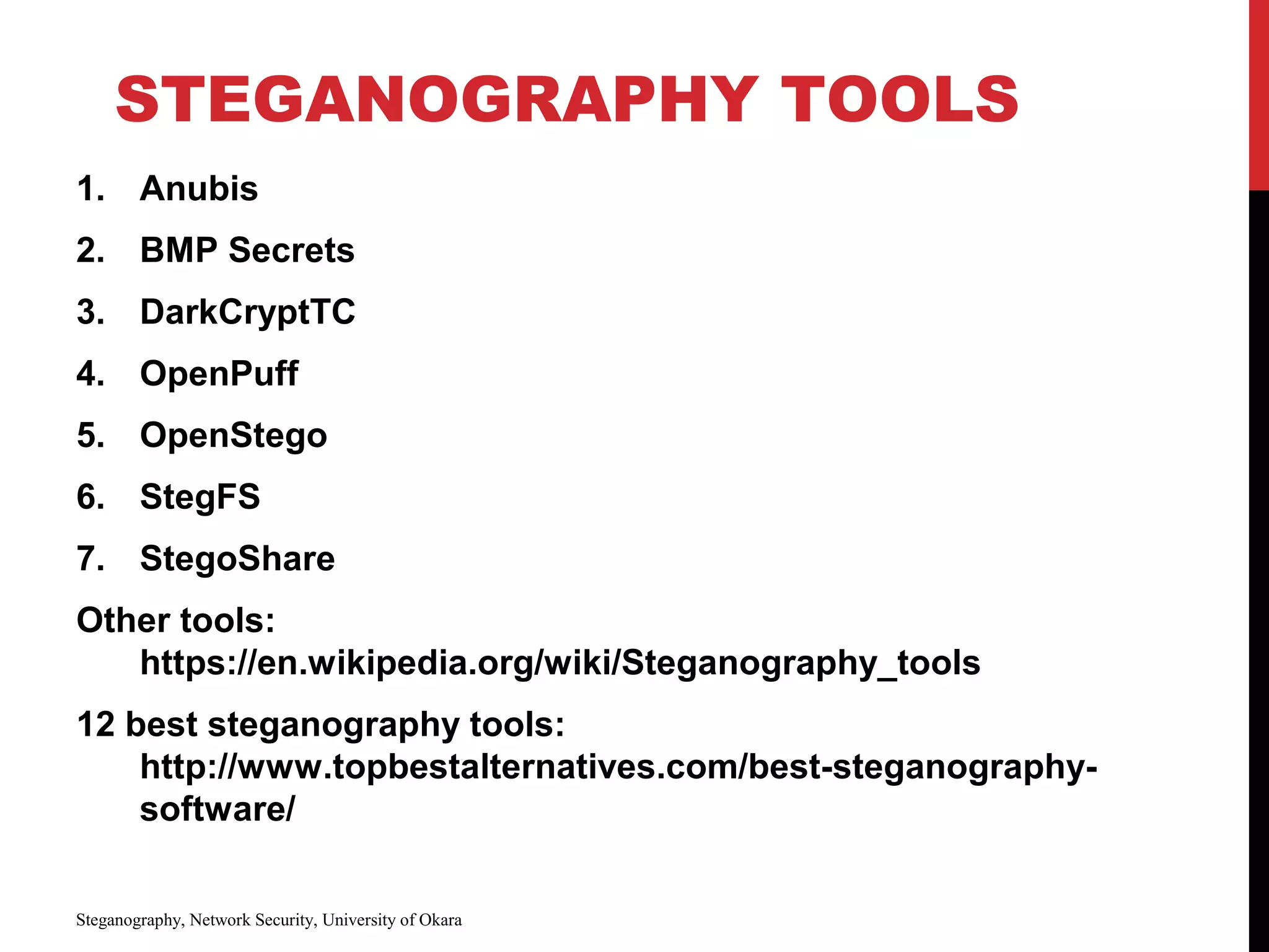 STEGANOGRAPHY TOOLS
1. Anubis
2. BMP Secrets
3. DarkCryptTC
4. OpenPuff
5. OpenStego
6. StegFS
7. StegoShare
Other tools:
https://en.wikipedia.org/wiki/Steganography_tools
12 best steganography tools:
http://www.topbestalternatives.com/best-steganography-
software/
Steganography, Network Security, University of Okara
 
