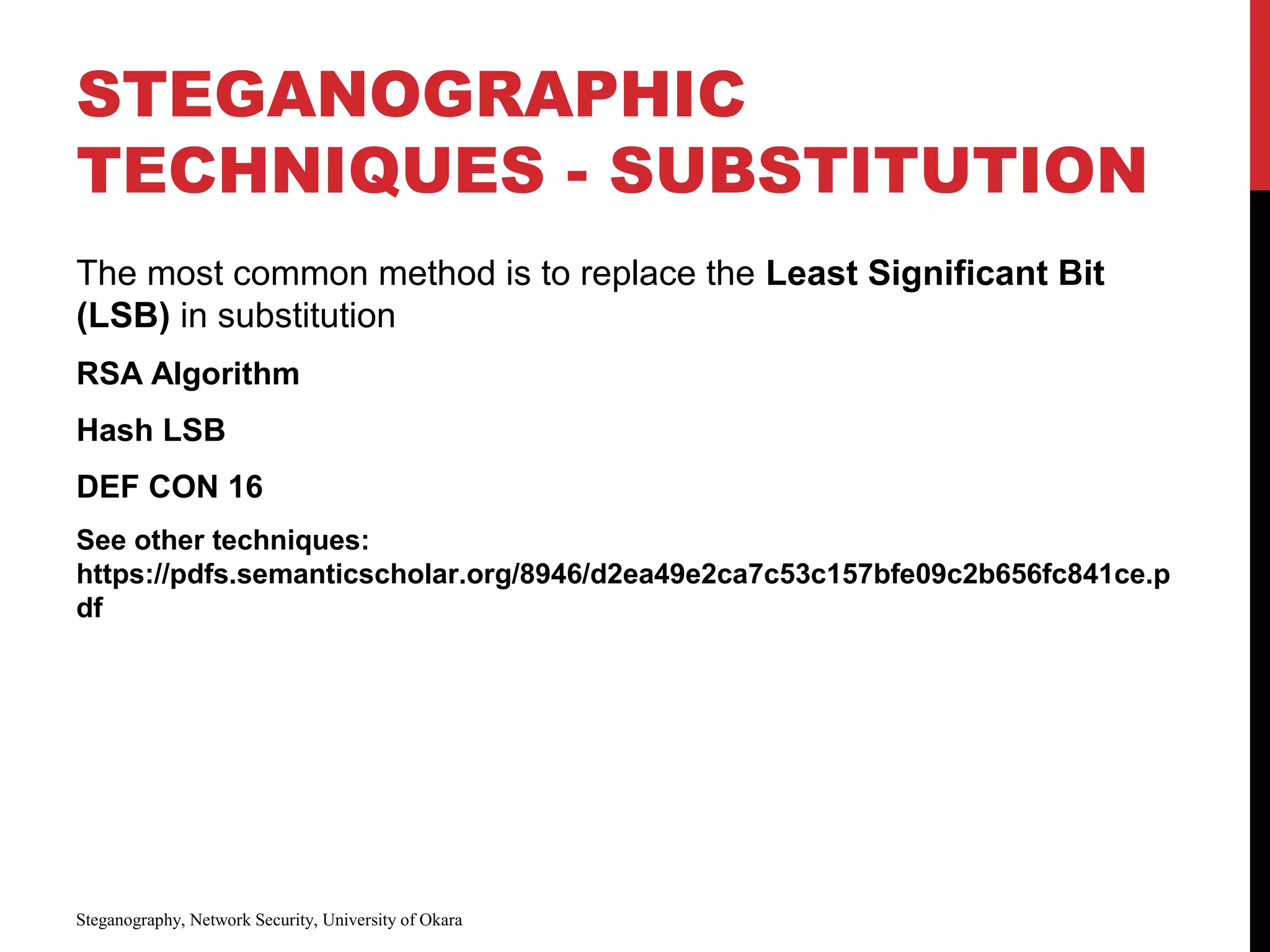 STEGANOGRAPHIC
TECHNIQUES - SUBSTITUTION
The most common method is to replace the Least Significant Bit
(LSB) in substitution
RSA Algorithm
Hash LSB
DEF CON 16
See other techniques:
https://pdfs.semanticscholar.org/8946/d2ea49e2ca7c53c157bfe09c2b656fc841ce.p
df
Steganography, Network Security, University of Okara
 
