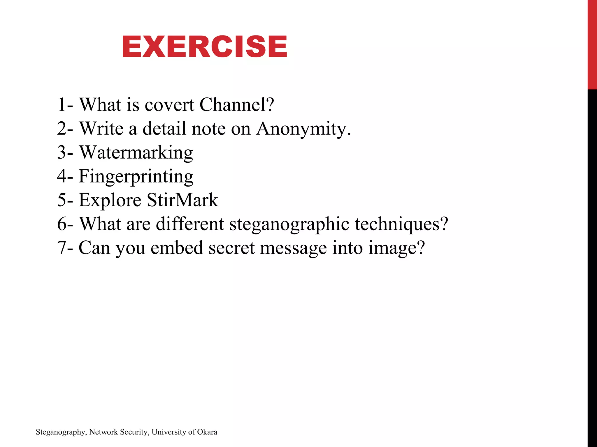 EXERCISE
Steganography, Network Security, University of Okara
1- What is covert Channel?
2- Write a detail note on Anonymity.
3- Watermarking
4- Fingerprinting
5- Explore StirMark
6- What are different steganographic techniques?
7- Can you embed secret message into image?
 