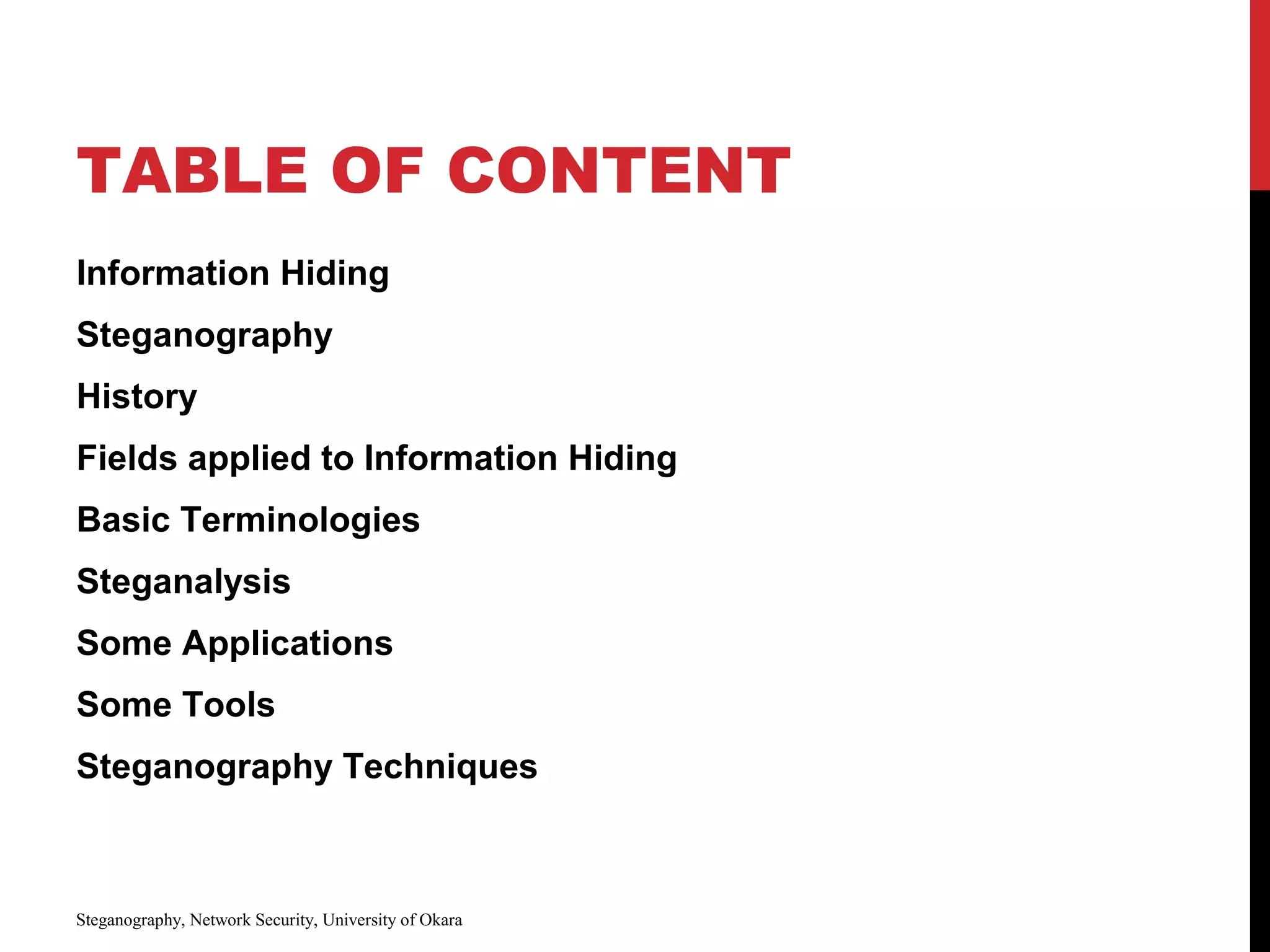 TABLE OF CONTENT
Information Hiding
Steganography
History
Fields applied to Information Hiding
Basic Terminologies
Steganalysis
Some Applications
Some Tools
Steganography Techniques
Steganography, Network Security, University of Okara
 