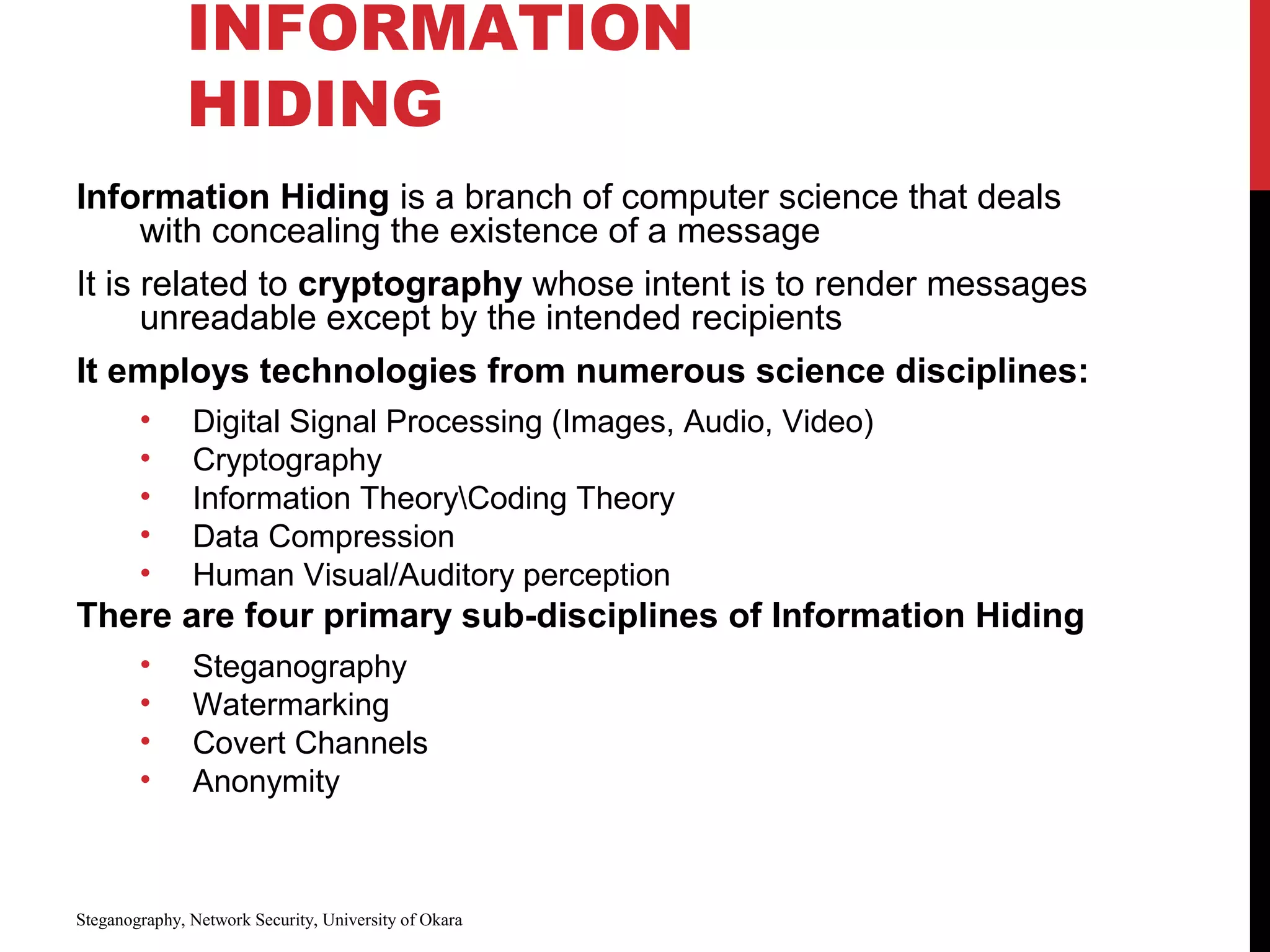 INFORMATION
HIDING
Information Hiding is a branch of computer science that deals
with concealing the existence of a message
It is related to cryptography whose intent is to render messages
unreadable except by the intended recipients
It employs technologies from numerous science disciplines:
• Digital Signal Processing (Images, Audio, Video)
• Cryptography
• Information TheoryCoding Theory
• Data Compression
• Human Visual/Auditory perception
There are four primary sub-disciplines of Information Hiding
• Steganography
• Watermarking
• Covert Channels
• Anonymity
Steganography, Network Security, University of Okara
 