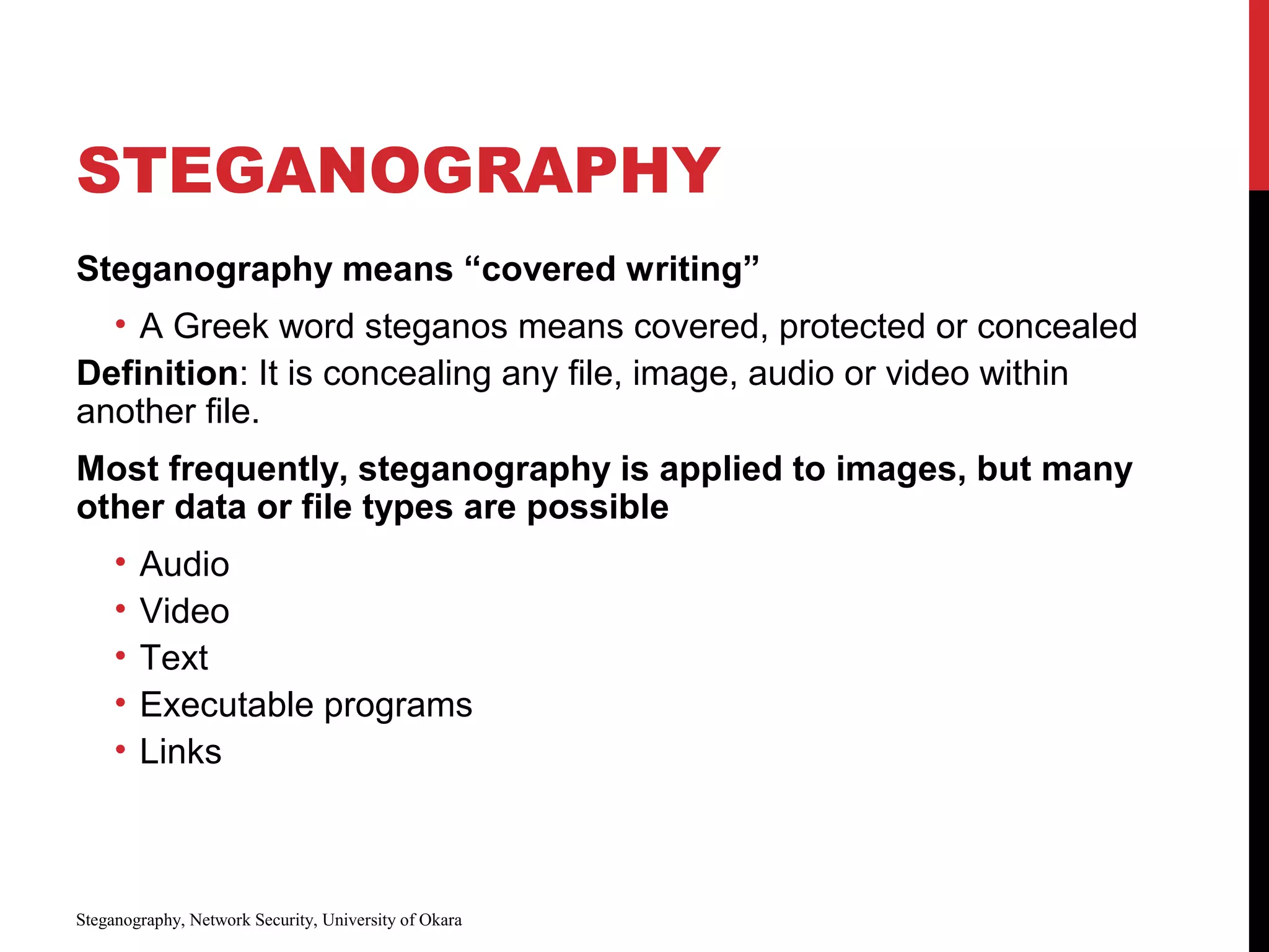 STEGANOGRAPHY
Steganography means “covered writing”
• A Greek word steganos means covered, protected or concealed
Definition: It is concealing any file, image, audio or video within
another file.
Most frequently, steganography is applied to images, but many
other data or file types are possible
• Audio
• Video
• Text
• Executable programs
• Links
Steganography, Network Security, University of Okara
 