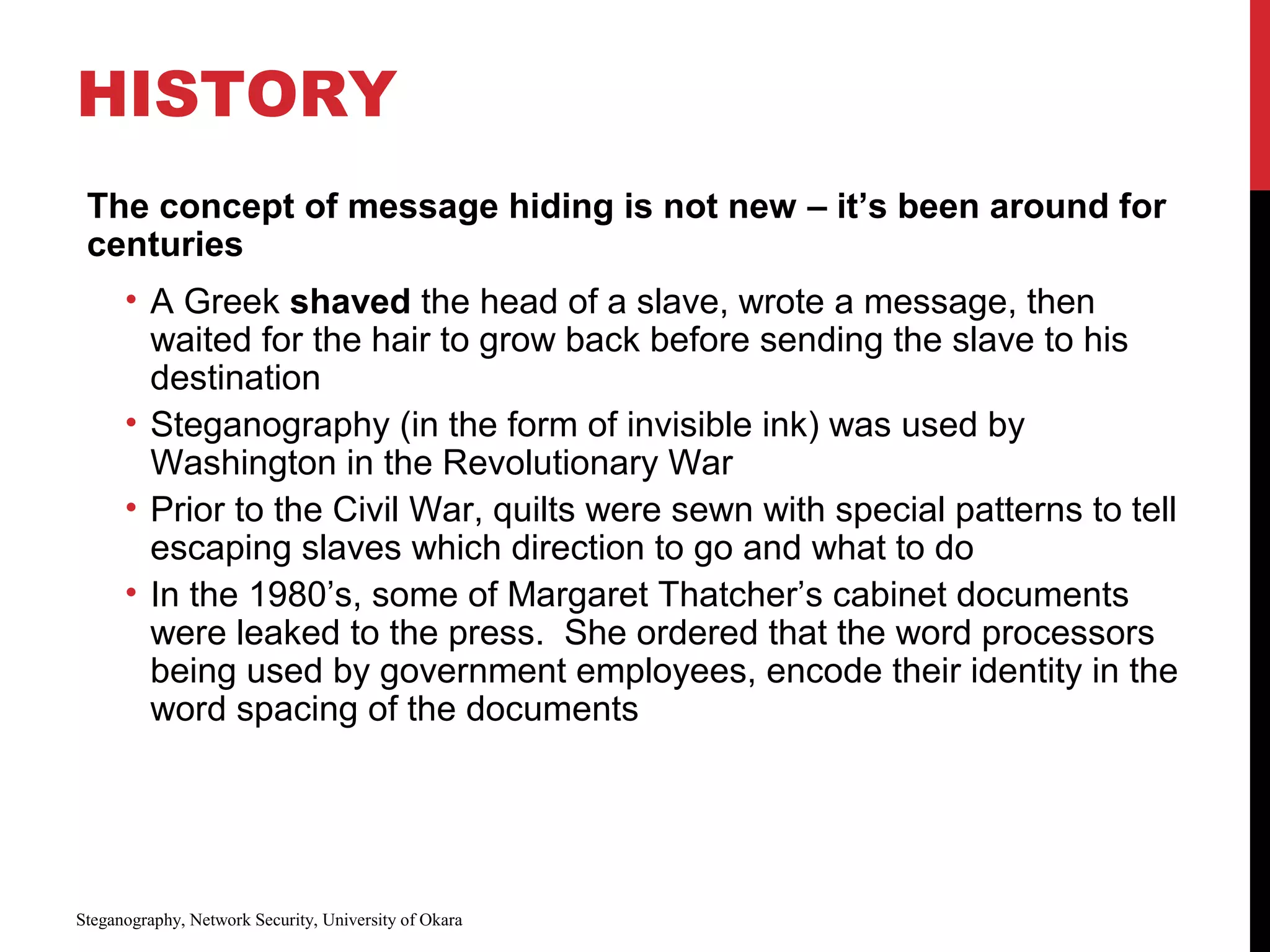 HISTORY
The concept of message hiding is not new – it’s been around for
centuries
• A Greek shaved the head of a slave, wrote a message, then
waited for the hair to grow back before sending the slave to his
destination
• Steganography (in the form of invisible ink) was used by
Washington in the Revolutionary War
• Prior to the Civil War, quilts were sewn with special patterns to tell
escaping slaves which direction to go and what to do
• In the 1980’s, some of Margaret Thatcher’s cabinet documents
were leaked to the press. She ordered that the word processors
being used by government employees, encode their identity in the
word spacing of the documents
Steganography, Network Security, University of Okara
 