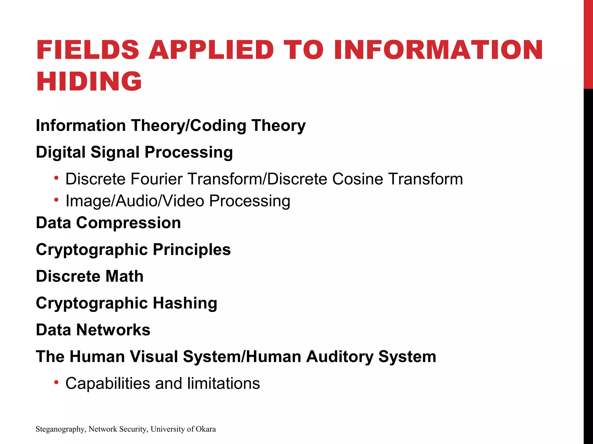 FIELDS APPLIED TO INFORMATION
HIDING
Information Theory/Coding Theory
Digital Signal Processing
• Discrete Fourier Transform/Discrete Cosine Transform
• Image/Audio/Video Processing
Data Compression
Cryptographic Principles
Discrete Math
Cryptographic Hashing
Data Networks
The Human Visual System/Human Auditory System
• Capabilities and limitations
Steganography, Network Security, University of Okara
 