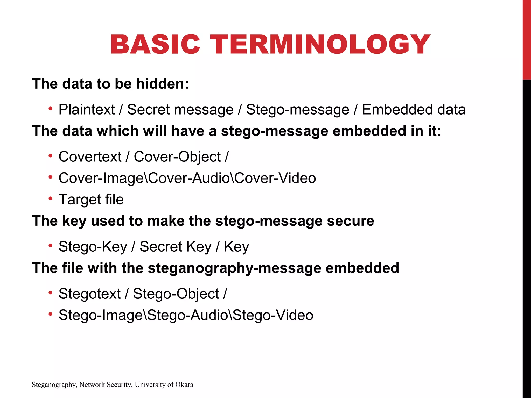 BASIC TERMINOLOGY
The data to be hidden:
• Plaintext / Secret message / Stego-message / Embedded data
The data which will have a stego-message embedded in it:
• Covertext / Cover-Object /
• Cover-ImageCover-AudioCover-Video
• Target file
The key used to make the stego-message secure
• Stego-Key / Secret Key / Key
The file with the steganography-message embedded
• Stegotext / Stego-Object /
• Stego-ImageStego-AudioStego-Video
Steganography, Network Security, University of Okara
 