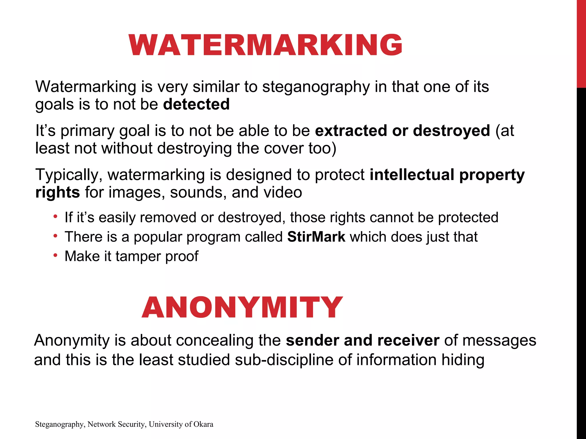 WATERMARKING
Watermarking is very similar to steganography in that one of its
goals is to not be detected
It’s primary goal is to not be able to be extracted or destroyed (at
least not without destroying the cover too)
Typically, watermarking is designed to protect intellectual property
rights for images, sounds, and video
• If it’s easily removed or destroyed, those rights cannot be protected
• There is a popular program called StirMark which does just that
• Make it tamper proof
Steganography, Network Security, University of Okara
ANONYMITY
Anonymity is about concealing the sender and receiver of messages
and this is the least studied sub-discipline of information hiding
 