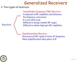 Eeng 360 6
Generalized Receivers
Receivers
Tuned Radio Frequency (TRF) Receiver:
Composed of RF amplifiers and detectors.
No frequency conversion
It is not often used.
Difficult to design tunable RF stages.
Difficult to obtain high gain RF amplifiers
Superheterodyne Receiver:
Downconvert RF signal to lower IF frequency
Main amplifixcation takes place at IF
 Two types of receivers:
 