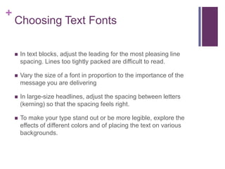+

Choosing Text Fonts


In text blocks, adjust the leading for the most pleasing line
spacing. Lines too tightly packed are difficult to read.



Vary the size of a font in proportion to the importance of the
message you are delivering



In large-size headlines, adjust the spacing between letters
(kerning) so that the spacing feels right.



To make your type stand out or be more legible, explore the
effects of different colors and of placing the text on various
backgrounds.

 