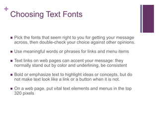 +

Choosing Text Fonts


Pick the fonts that seem right to you for getting your message
across, then double-check your choice against other opinions.



Use meaningful words or phrases for links and menu items



Text links on web pages can accent your message: they
normally stand out by color and underlining, be consistent



Bold or emphasize text to highlight ideas or concepts, but do
not make text look like a link or a button when it is not.



On a web page, put vital text elements and menus in the top
320 pixels

 