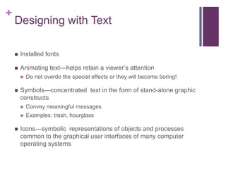 +

Designing with Text


Installed fonts



Animating text—helps retain a viewer’s attention




Do not overdo the special effects or they will become boring!

Symbols—concentrated text in the form of stand-alone graphic
constructs





Convey meaningful messages
Examples: trash, hourglass

Icons—symbolic representations of objects and processes
common to the graphical user interfaces of many computer
operating systems

 