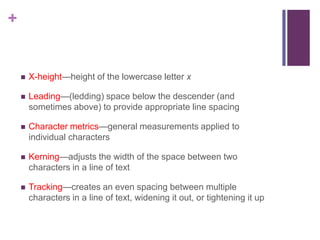 +



X-height—height of the lowercase letter x



Leading—(ledding) space below the descender (and
sometimes above) to provide appropriate line spacing



Character metrics—general measurements applied to
individual characters



Kerning—adjusts the width of the space between two
characters in a line of text



Tracking—creates an even spacing between multiple
characters in a line of text, widening it out, or tightening it up

 