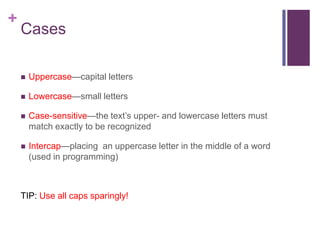 +

Cases


Uppercase—capital letters



Lowercase—small letters



Case-sensitive—the text’s upper- and lowercase letters must
match exactly to be recognized



Intercap—placing an uppercase letter in the middle of a word
(used in programming)

TIP: Use all caps sparingly!

 